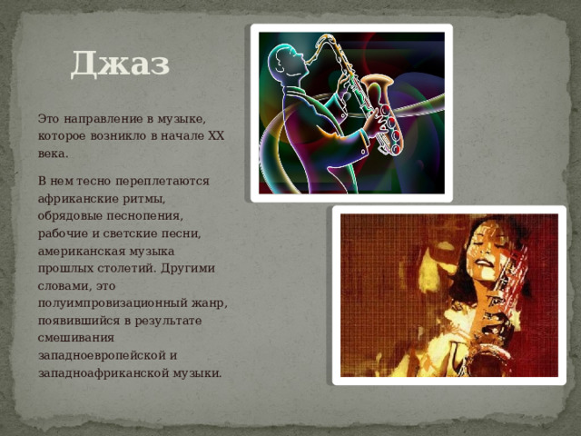 Джаз Это направление в музыке, которое возникло в начале XX века. В нем тесно переплетаются африканские ритмы, обрядовые песнопения, рабочие и светские песни, американская музыка прошлых столетий. Другими словами, это полуимпровизационный жанр, появившийся в результате смешивания западноевропейской и западноафриканской музыки. 