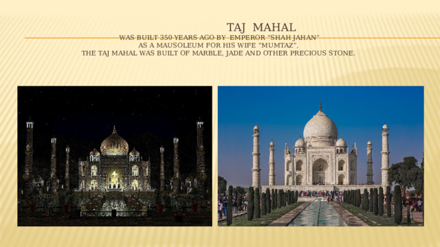 TAJ MAHAL  WAS BUILT 350 YEARS AGO BY EMPEROR “SHAH JAHAN”  AS A MAUSOLEUM FOR HIS WIFE “MUMTAZ”,  THE TAJ MAHAL WAS BUILT OF MARBLE, JADE AND OTHER PRECIOUS STONE.   