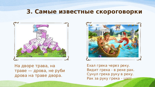 3. Самые известные скороговорки На дворе трава, на траве — дрова, не руби дрова на траве двора.   Ехал грека через реку.  Видит грека - в реке рак.  Сунул грека руку в реку.  Рак за руку грека - цап! 