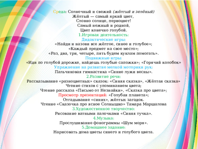 Ср еда : Солнечный и свежий  (жёлтый и зелёный) Жёлтый — самый яркий цвет, Словно солнце, первоцвет! Самый нежный и родной, Цвет конечно голубой. 1.Игровая деятельность: Дидактические игры: «Найди и назови все жёлтое, синее и голубое»; «Каждый предмет на свое место»; «Раз, два, три, четыре, пять будем куклам помогать». Подвижные игры: «Иди по голубой дорожке, найдешь голубые сапожки»; «Горячий колобок» Упражнение на развитие мелкой моторики рук: Пальчиковая гимнастика «Синие лужи весны». 2.Развитие речи: Рассказывание «разноцветных» сказок: «Синяя сказка», «Жёлтая сказка» Чтение стихов с упоминанием цвета; Чтение рассказа «Письмо от Незнайки», «Сказка про цвета»; Просмотр презентаций:  «Голубая планета»; Отгадывание «синих», жёлтых загадок. Чтение «Сказочка про ясное Солнышко» Тамара Маршалова 3.Художественное творчество: Рисование ватными палочками «Синяя тучка». 4.Музыка: Прослушивание фонограммы «Шум моря». 5.Домашнее задание: Нарисовать дома цветы синего и голубого цвета. 