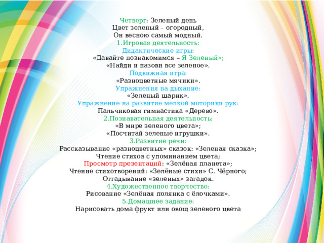 Четверг : Зеленый день Цвет зеленый – огородный, Он весною самый модный. 1.Игровая деятельность: Дидактические игры: « Давайте познакомимся – Я Зеленый»; «Найди и назови все зеленое». Подвижная игра: «Разноцветные мячики». Упражнения на дыхание: «Зеленый шарик». Упражнение на развитие мелкой моторики рук: Пальчиковая гимнастика «Дерево». 2.Познавательная деятельность: «В мире зеленого цвета»; «Посчитай зеленые игрушки». 3.Развитие речи: Рассказывание «разноцветных» сказок: «Зеленая сказка»; Чтение стихов с упоминанием цвета; Просмотр презентаций : «Зелёная планета»; Чтение стихотворений: «Зелёные стихи» С. Чёрного; Отгадывание «зеленых» загадок. 4.Художественное творчество: Рисование «Зелёная полянка с ёлочками». 5.Домашнее задание: Нарисовать дома фрукт или овощ зеленого цвета 