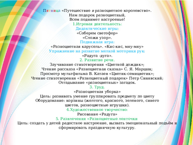 П я т н и ц а  «Путешествие в  разноцветное королевство». Нам подарок разноцветный, Всем поднимет настроенье! 1.Игровая деятельность: Дидактические игры: «Соберем светофор» «Сложи узор». Подвижная игра: «Разноцветная карусель». «Кис-кис, мяу-мяу» Упражнение на развитие мелкой моторики рук: «Радуга -дуга». 2. Развитие речи. Заучивание стихотворения «Цветной дождик»; Чтение рассказа «Разноцветная сказка» С. Я. Маршак; Просмотр мультфильма В. Катаев «Цветик-семицветик»; Чтение стихотворения «Разноцветный подарок» Петр Синявский; Отгадывание «разноцветных» загадок. 3. Труд. «Разноцветная уборка» Цель: развивать умение группировать предмету по цвету Оборудование: корзины (желтого, красного, зеленого, синего цветов, разноцветные игрушки). 4.Художественное творчество: Рисование «Радуга» 5. Развлечения «Разноцветные ленточки  Цель: создать у детей радостное настроение, вызвать эмоциональный подъём и сформировать праздничную культуру. 