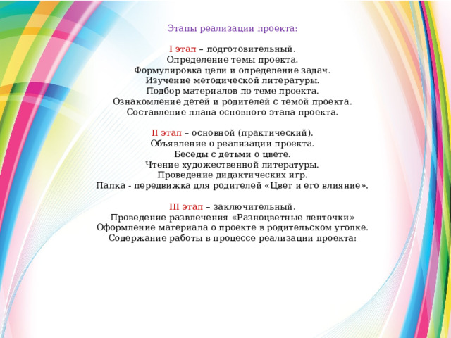 Этапы реализации проекта: I этап – подготовительный. Определение темы проекта. Формулировка цели и определение задач. Изучение методической литературы. Подбор материалов по теме проекта. Ознакомление детей и родителей с темой проекта. Составление плана основного этапа проекта. II этап – основной (практический). Объявление о реализации проекта. Беседы с детьми о цвете. Чтение художественной литературы. Проведение дидактических игр. Папка - передвижка для родителей «Цвет и его влияние». III этап – заключительный. Проведение развлечения «Разноцветные ленточки» Оформление материала о проекте в родительском уголке. Содержание работы в процессе реализации проекта: 