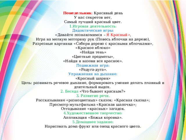 Понедельник : Красивый день У нас секретов нет, Самый лучший красный цвет. 1.Игровая деятельность: Дидактические игры: «Давайте познакомимся – Я Красный » , Игра на мелкую моторику рук (Повесь яблочки на дерево), Разрезные картинки «Собери дерево с красными яблочками», «Красное яблоко» «Найди тень» «Цветные предметы», «Найди и назови все красное». Подвижная игра: «Радуга-дуга». Упражнения на дыхание: «Красный шарик» Цель: развивать речевое дыхание, формировать умение делать плавный и длительный выдох. 2. Беседа  «Что бывает красным?» 3 . Развитие речи. Рассказывание «разноцветных» сказок: «Красная сказка»; Просмотр мультфильма «Красная шапочка»; Отгадывание «красных» загадок. 4.Художественное творчество: Аппликация «Божья коровка». 5.Домашнее задание: Нарисовать дома фрукт или овощ красного цвета. 