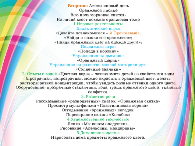 Вторник : Апельсиновый день Оранжевой лисице Всю ночь морковка снится- На лисий хвост похожа: оранжевая тоже 1.Игровая деятельность: Дидактические игры: «Давайте познакомимся – Я Оранжевый»; «Найди и назови все оранжевое»; «Найди оранжевый цвет на одежде друга»; Подвижная игра: «Попади в корзину» Упражнения на дыхание: «Оранжевый шарик» Упражнение на развитие мелкой моторики рук: «Солнечные зайчики» 2. Опыты с водой  «Цветная вода» – познакомить детей со свойствами воды (прозрачная, непрозрачная, можно окрасить в оранжевый цвет, делать растворы разной концентрации, чтобы увидеть разные оттенки одного цвета. Оборудование: прозрачные стаканчики, вода, гуашь оранжевого цвета, тканевые салфетки. 3. Развитие речи Рассказывание «разноцветных» сказок: «Оранжевая сказка» Просмотр мультфильма «Пластилиновая ворона» Отгадывание «оранжевых» загадок. Перевирание сказки «Колобок» 4.Художественное творчество: Лепка «Мы печем оладушки». Рисование «Апельсины, мандарины» 5.Домашнее задание: Нарисовать дома предметы оранжевого цвета. 