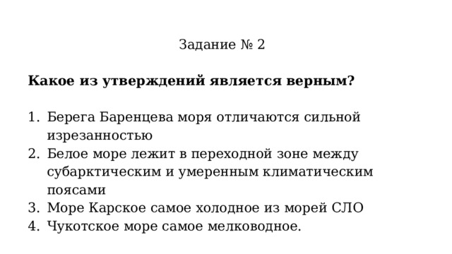 Задание № 2 Какое из утверждений является верным? Берега Баренцева моря отличаются сильной изрезанностью Белое море лежит в переходной зоне между субарктическим и умеренным климатическим поясами Море Карское самое холодное из морей СЛО Чукотское море самое мелководное. 