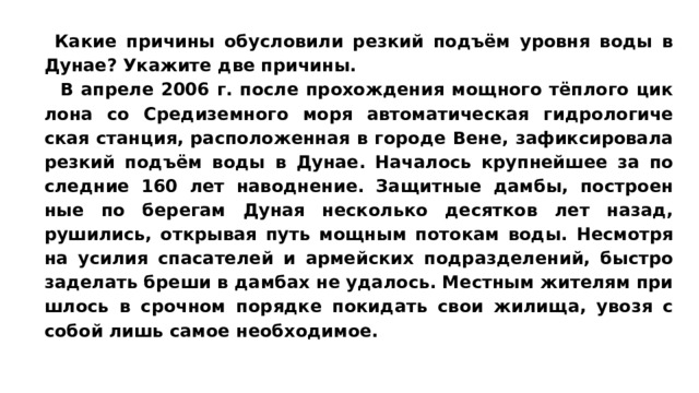 Какие при­чи­ны обу­сло­ви­ли рез­кий подъём уров­ня воды в Дунае? Ука­жи­те две причины.   В ап­ре­ле 2006 г. после про­хож­де­ния мощ­но­го тёплого цик­ло­на со Сре­ди­зем­но­го моря ав­то­ма­ти­че­ская гид­ро­ло­ги­че­ская станция, рас­по­ло­жен­ная в го­ро­де Вене, за­фик­си­ро­ва­ла рез­кий подъём воды в Дунае. На­ча­лось круп­ней­шее за по­след­ние 160 лет наводнение. За­щит­ные дамбы, по­стро­ен­ные по бе­ре­гам Дуная не­сколь­ко де­сят­ков лет назад, рушились, от­кры­вая путь мощ­ным по­то­кам воды. Не­смот­ря на уси­лия спа­са­те­лей и ар­мей­ских подразделений, быст­ро за­де­лать бреши в дам­бах не удалось. Мест­ным жи­те­лям при­ш­лось в сроч­ном по­ряд­ке по­ки­дать свои жилища, увозя с собой лишь самое необходимое. 