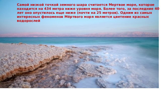 Самой низкой точкой земного шара считается Мертвое море, которое находится на 434 метра ниже уровня моря. Более того, за последние 40 лет оно опустилось еще ниже (почти на 25 метров). Одним из самых интересных феноменов Мёртвого моря является цветение красных водорослей 