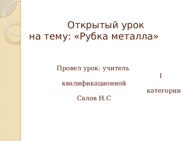  Открытый урок  на тему: «Рубка металла»    Провел урок: учитель  I квалификационной  категории Салов Н.С 
