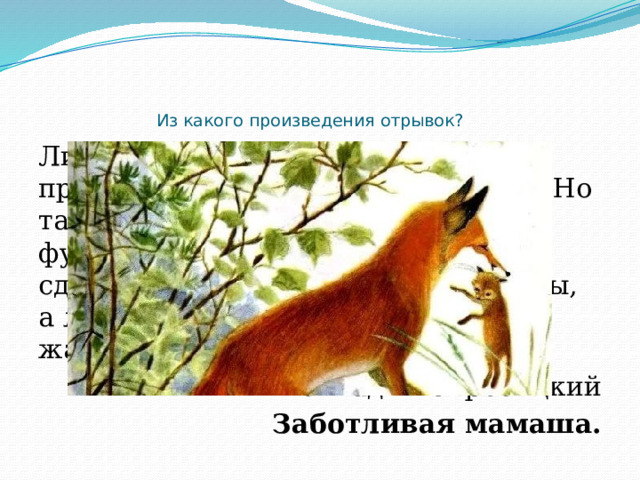     Из какого произведения отрывок? Лисица бегала вокруг амбара, пробовала подрыть землю под ним. Но там был крепкий каменный фундамент, и лиса ничего не могла сделать. Вскоре она убежала в кусты, а лисёнок опять начал громко и жалобно скулить. Геннадий Скребицкий Заботливая мамаша. 