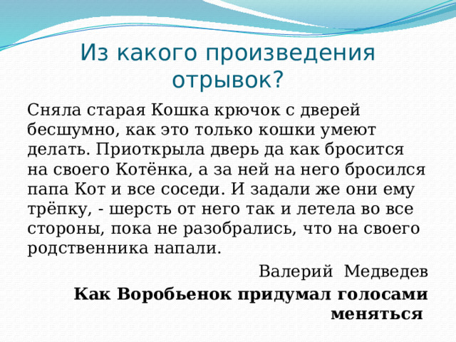 Из какого произведения отрывок? Сняла старая Кошка крючок с дверей бесшумно, как это только кошки умеют делать. Приоткрыла дверь да как бросится на своего Котёнка, а за ней на него бросился папа Кот и все соседи. И задали же они ему трёпку, - шерсть от него так и летела во все стороны, пока не разобрались, что на своего родственника напали.  Валерий Медведев Как Воробьенок придумал голосами меняться 