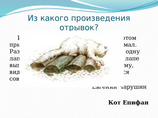 Из какого произведения отрывок? И кот съел ещё четыре рыбки. А потом прыгнул на сенник к старику и задремал. Развалился на сеннике, мурлычет, то одну лапу вытянет, то другую, то на одной лапе выпустит когти, то на другой. И так ему, видно, тут понравилось, что он остался совсем жить у старика. Евгений Чарушин Кот Епифан 