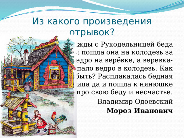 Из какого произведения отрывок? Однажды с Рукодельницей беда приключилась: пошла она на колодезь за водой, опустила ведро на верёвке, а веревка-то и оборвись, упало ведро в колодезь. Как тут быть? Расплакалась бедная Рукодельница да и пошла к нянюшке рассказывать про свою беду и несчастье. Владимир Одоевский Мороз Иванович 