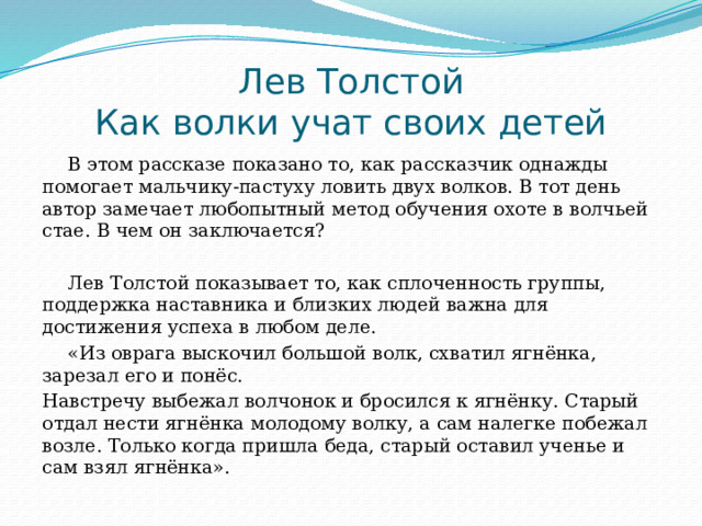Лев Толстой  Как волки учат своих детей В этом рассказе показано то, как рассказчик однажды помогает мальчику-пастуху ловить двух волков. В тот день автор замечает любопытный метод обучения охоте в волчьей стае. В чем он заключается? Лев Толстой показывает то, как сплоченность группы, поддержка наставника и близких людей важна для достижения успеха в любом деле. «Из оврага выскочил большой волк, схватил ягнёнка, зарезал его и понёс. Навстречу выбежал волчонок и бросился к ягнёнку. Старый отдал нести ягнёнка молодому волку, а сам налегке побежал возле. Только когда пришла беда, старый оставил ученье и сам взял ягнёнка». 