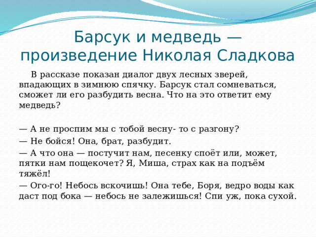 Барсук и медведь — произведение Николая Сладкова В рассказе показан диалог двух лесных зверей, впадающих в зимнюю спячку. Барсук стал сомневаться, сможет ли его разбудить весна. Что на это ответит ему медведь? — А не проспим мы с тобой весну- то с разгону? — Не бойся! Она, брат, разбудит. — А что она — постучит нам, песенку споёт или, может, пятки нам пощекочет? Я, Миша, страх как на подъём тяжёл! — Ого-го! Небось вскочишь! Она тебе, Боря, ведро воды как даст под бока — небось не залежишься! Спи уж, пока сухой. 