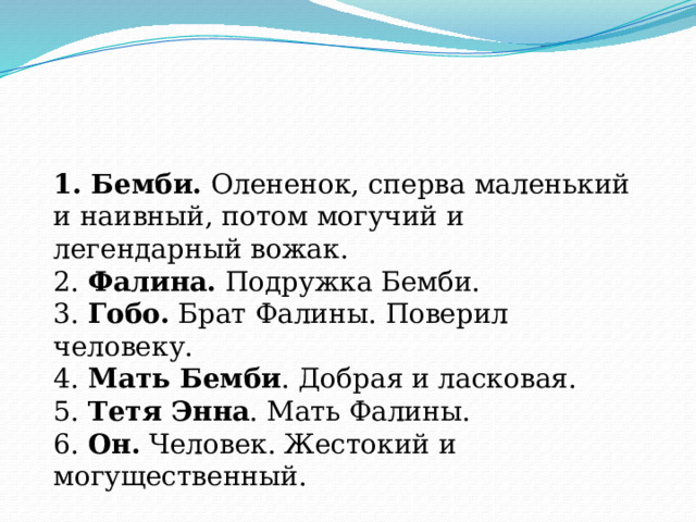 1. Бемби. Олененок, сперва маленький и наивный, потом могучий и легендарный вожак. 2. Фалина. Подружка Бемби. 3. Гобо. Брат Фалины. Поверил человеку. 4. Мать Бемби . Добрая и ласковая. 5. Тетя Энна . Мать Фалины. 6. Он. Человек. Жестокий и могущественный. 