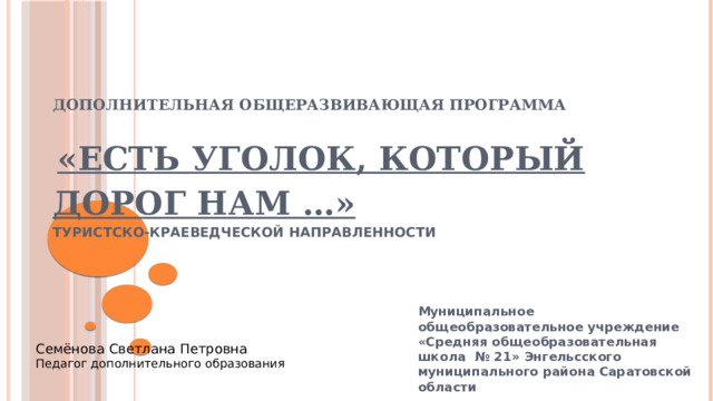 Дополнительная общеразвивающая программа      «Есть уголок, который дорог нам …»  туристско-краеведческой направленности   Муниципальное общеобразовательное учреждение «Средняя общеобразовательная школа № 21» Энгельсского муниципального района Саратовской области  Семёнова Светлана Петровна Педагог дополнительного образования 