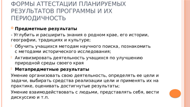 Формы аттестации планируемых результатов программы и их периодичность Предметные результаты - Углубить и расширить знания о родном крае, его истории, географии, традициях и культуре; Обучить учащихся методам научного поиска, познакомить с методами исторического исследования; Активизировать деятельность учащихся по улучшению природной среды своего края Метапредметные результаты Умение организовать свою деятельность, определять ее цели и задачи, выбирать средства реализации цели и применять их на практике, оценивать достигнутые результаты; Умение взаимодействовать с людьми, представлять себя, вести дискуссию и т.п. 