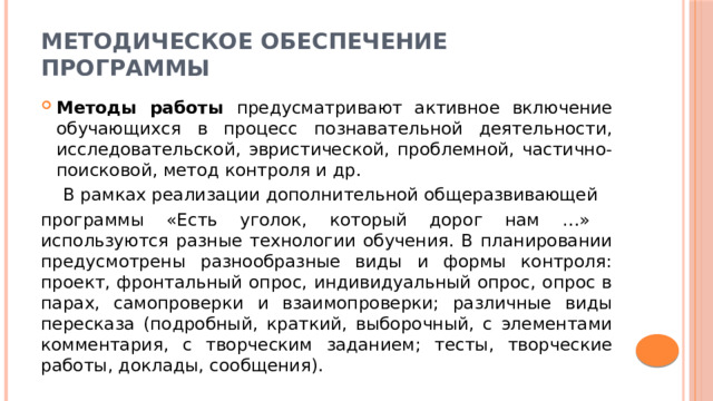 Методическое обеспечение программы Методы работы предусматривают активное включение обучающихся в процесс познавательной деятельности, исследовательской, эвристической, проблемной, частично-поисковой, метод контроля и др.  В рамках реализации дополнительной общеразвивающей программы «Есть уголок, который дорог нам …» используются разные технологии обучения. В планировании предусмотрены разнообразные виды и формы контроля: проект, фронтальный опрос, индивидуальный опрос, опрос в парах, самопроверки и взаимопроверки; различные виды пересказа (подробный, краткий, выборочный, с элементами комментария, с творческим заданием; тесты, творческие работы, доклады, сообщения). 