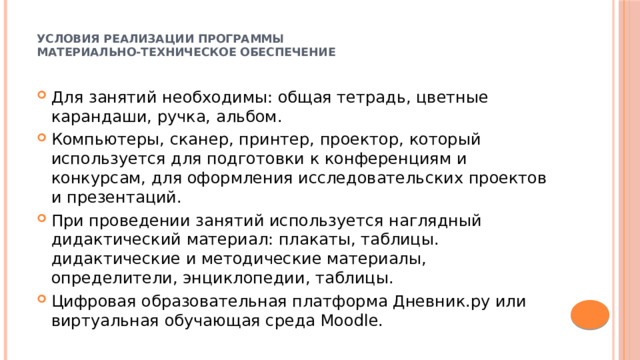  Условия реализации программы  Материально-техническое обеспечение   Для занятий необходимы: общая тетрадь, цветные карандаши, ручка, альбом. Компьютеры, сканер, принтер, проектор, который используется для подготовки к конференциям и конкурсам, для оформления исследовательских проектов и презентаций. При проведении занятий используется наглядный дидактический материал: плакаты, таблицы. дидактические и методические материалы, определители, энциклопедии, таблицы. Цифровая образовательная платформа Дневник.ру или виртуальная обучающая среда Moodle. 