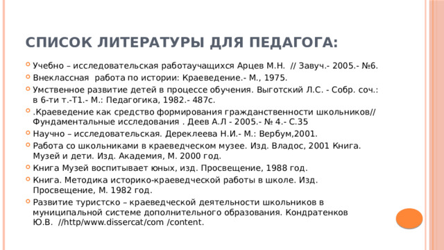 Список литературы для педагога: Учебно – исследовательская работаучащихся Арцев М.Н. // Завуч.- 2005.- №6. Внеклассная работа по истории: Краеведение.- М., 1975. Умственное развитие детей в процессе обучения. Выготский Л.С. - Собр. соч.: в 6-ти т.-Т1.- М.: Педагогика, 1982.- 487с. .Краеведение как средство формирования гражданственности школьников// Фундаментальные исследования . Деев А.Л - 2005.- № 4.- С.35 Научно – исследовательская. Дереклеева Н.И.- М.: Вербум,2001. Работа со школьниками в краеведческом музее. Изд. Владос, 2001 Книга. Музей и дети. Изд. Академия, М. 2000 год. Книга Музей воспитывает юных, изд. Просвещение, 1988 год. Книга. Методика историко-краеведческой работы в школе. Изд. Просвещение, М. 1982 год. Развитие туристско – краеведческой деятельности школьников в муниципальной системе дополнительного образования. Кондратенков Ю.В. //http/www.dissercat/com /content. 
