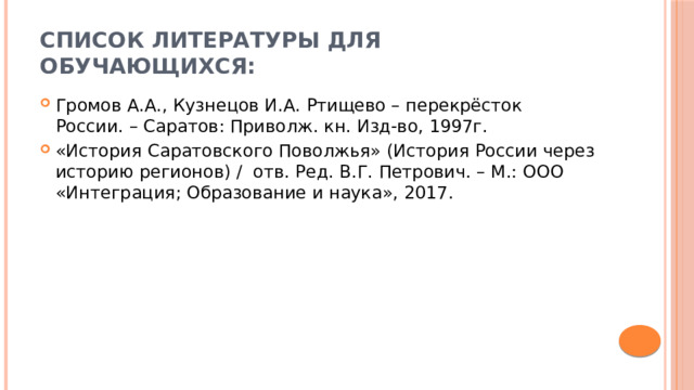 Список литературы для обучающихся: Громов А.А., Кузнецов И.А. Ртищево – перекрёсток России. – Саратов: Приволж. кн. Изд-во, 1997г. «История Саратовского Поволжья» (История России через историю регионов) / отв. Ред. В.Г. Петрович. – М.: ООО «Интеграция; Образование и наука», 2017. 