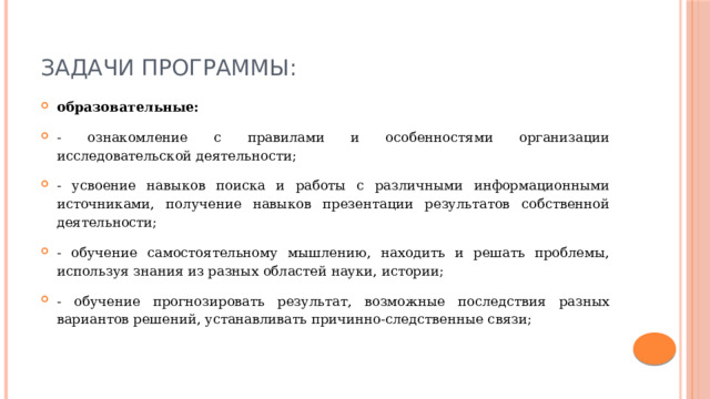 Задачи программы: образовательные: - ознакомление с правилами и особенностями организации исследовательской деятельности; - усвоение навыков поиска и работы с различными информационными источниками, получение навыков презентации результатов собственной деятельности; - обучение самостоятельному мышлению, находить и решать проблемы, используя знания из разных областей науки, истории; - обучение прогнозировать результат, возможные последствия разных вариантов решений, устанавливать причинно-следственные связи; 