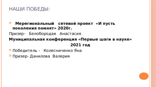 Наши победы:    Мерегиональный сетевой проект «И пусть поколения помнят» 2020г. Призер- Белобородая Анастасия Муниципальная конференция «Первые шаги в науке»  2021 год Победитель - Колесниченко Яна Призер- Данилова Валерия 