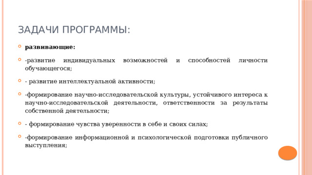 Задачи программы: развивающие: -развитие индивидуальных возможностей и способностей личности обучающегося; - развитие интеллектуальной активности; -формирование научно-исследовательской культуры, устойчивого интереса к научно-исследовательской деятельности, ответственности за результаты собственной деятельности; - формирование чувства уверенности в себе и своих силах; -формирование информационной и психологической подготовки публичного выступления; 