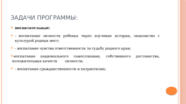 Задачи программы: воспитательные: - воспитание личности ребенка через изучение истории, знакомство с культурой родных мест; - воспитание чувства ответственности за судьбу родного края; -воспитание национального самосознания, собственного достоинства, положительных качеств личности; - воспитание гражданственности и патриотизма; 