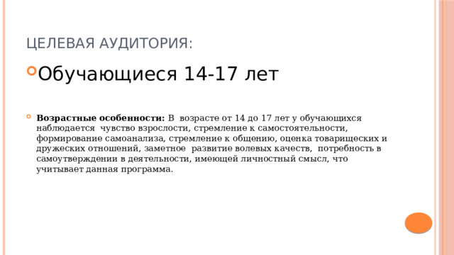 Целевая аудитория: Обучающиеся 14-17 лет Возрастные особенности: В возрасте от 14 до 17 лет у обучающихся наблюдается чувство взрослости, стремление к самостоятельности, формирование самоанализа, стремление к общению, оценка товарищеских и дружеских отношений, заметное развитие волевых качеств, потребность в самоутверждении в деятельности, имеющей личностный смысл, что учитывает данная программа. 