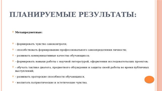 Планируемые результаты: Метапредметные: - формировать чувство самоконтроля; - способствовать формированию профессионального самоопределения личности; - развивать коммуникативные качества обучающихся; - формировать навыки работы с научной литературой, оформления исследовательских проектов; - обучать тактике диалога, предметного обсуждения и защиты своей работы во время публичных выступлений; - развивать ораторские способности обучающихся. - воспитать патриотические и эстетические чувства. 