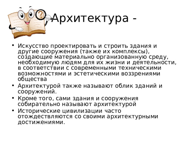 Искусство проектировать и строить здания и другие сооружения (также их комплексы), создающие материально организованную среду, необходимую людям для их жизни и деятельности, в соответствии с современными техническими возможностями и эстетическими воззрениями общества Архитектурой также называют облик зданий и сооружений. Кроме того, сами здания и сооружения собирательно называют архитектурой Исторические цивилизации часто отождествляются со своими архитектурными достижениями. 