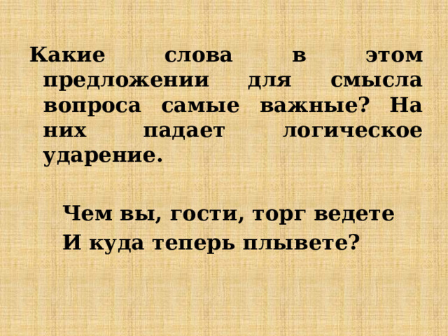 Какие слова в этом предложении для смысла вопроса самые важные? На них падает логическое ударение.  Чем вы, гости, торг ведете И куда теперь плывете? 