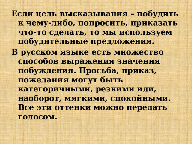 Если цель высказывания – побудить к чему-либо, попросить, приказать что-то сделать, то мы используем побудительные предложения. В русском языке есть множество способов выражения значения побуждения. Просьба, приказ, пожелания могут быть категоричными, резкими или, наоборот, мягкими, спокойными. Все эти оттенки можно передать голосом. 