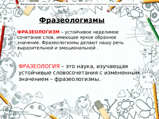 Фразеология  – это наука, изучающая устойчивые словосочетания с измененным значением – фразеологизмы  Фразеологизмы ФРАЗЕОЛОГИЗМ – устойчивое неделимое сочетание слов, имеющее яркое образное значение. Фразеологизмы делают нашу речь выразительной и эмоциональной . ФРАЗЕОЛОГИЯ – это наука, изучающая устойчивые словосочетания с измененным значением – фразеологизмы.    