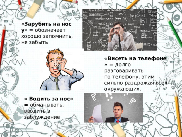 « Зарубить   на   носу » = обозначает хорошо запомнить, не забыть «Висеть   на   телефоне» = долго разговаривать по телефону, этим сильно раздражая всех окружающих. « Водить за нос» = обманывать, вводить в заблуждение 