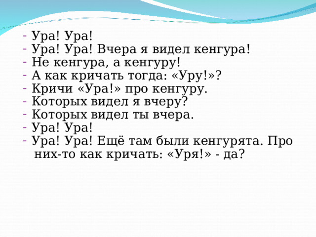 Ура! Ура! Ура! Ура! Вчера я видел кенгура! Не кенгура, а кенгуру! А как кричать тогда: «Уру!»? Кричи «Ура!» про кенгуру. Которых видел я вчеру? Которых видел ты вчера. Ура! Ура! Ура! Ура! Ещё там были кенгурята. Про  них-то как кричать: «Уря!» - да? 