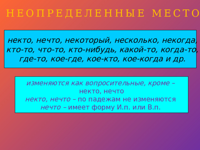 НЕОПРЕДЕЛЕННЫЕ МЕСТОИМЕНИЯ некто, нечто, некоторый, несколько, некогда, кто-то, что-то, кто-нибудь, какой-то, когда-то, где-то, кое-где, кое-кто, кое-когда и др.  изменяются как вопросительные, кроме – некто, нечто некто, нечто – по падежам не изменяются  нечто – имеет форму И.п. или В.п. 