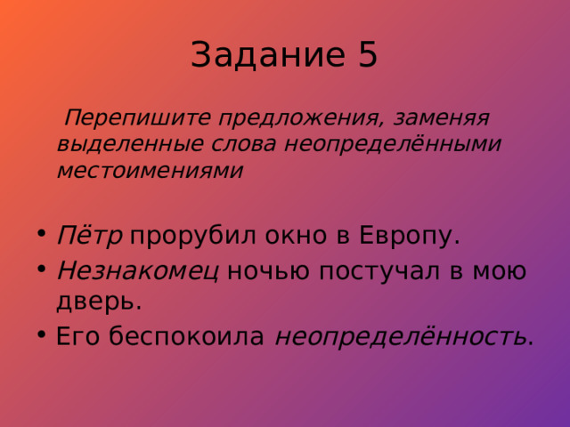 Задание 5  Перепишите предложения, заменяя выделенные слова неопределёнными местоимениями  Пётр прорубил окно в Европу. Незнакомец ночью постучал в мою дверь. Его беспокоила неопределённость . 