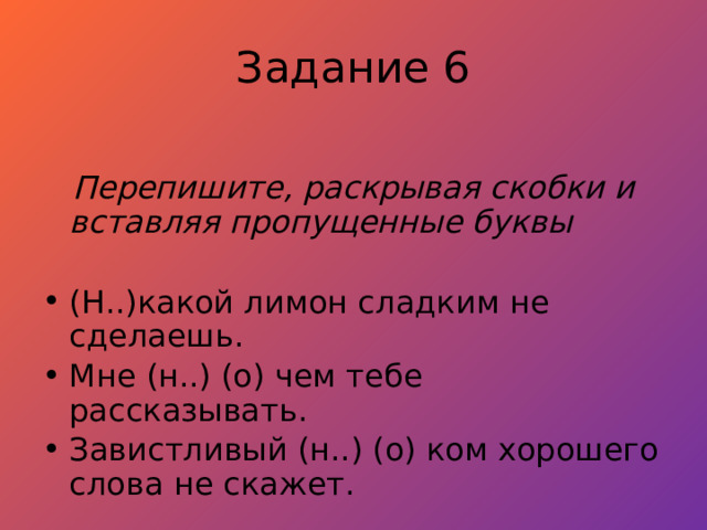 Задание 6  Перепишите, раскрывая скобки и вставляя пропущенные буквы  (Н..)какой лимон сладким не сделаешь. Мне (н..) (о) чем тебе рассказывать. Завистливый (н..) (о) ком хорошего слова не скажет. 