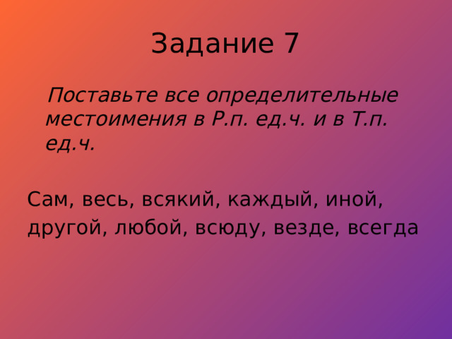 Задание 7  Поставьте все определительные местоимения в Р.п. ед.ч. и в Т.п. ед.ч.  Сам, весь, всякий, каждый, иной, другой, любой, всюду, везде, всегда 