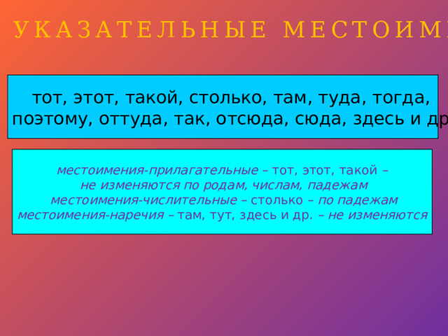 УКАЗАТЕЛЬНЫЕ МЕСТОИМЕНИЯ тот, этот, такой, столько, там, туда, тогда, поэтому, оттуда, так, отсюда, сюда, здесь и др. местоимения-прилагательные – тот, этот, такой – не изменяются по родам, числам, падежам местоимения-числительные – столько – по падежам местоимения-наречия – там, тут, здесь и др. – не изменяются  