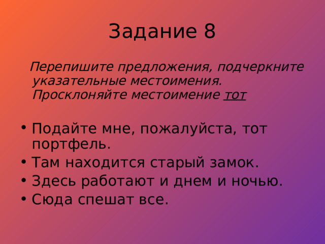 Задание 8  Перепишите предложения, подчеркните указательные местоимения. Просклоняйте местоимение тот  Подайте мне, пожалуйста, тот портфель. Там находится старый замок. Здесь работают и днем и ночью. Сюда спешат все. 