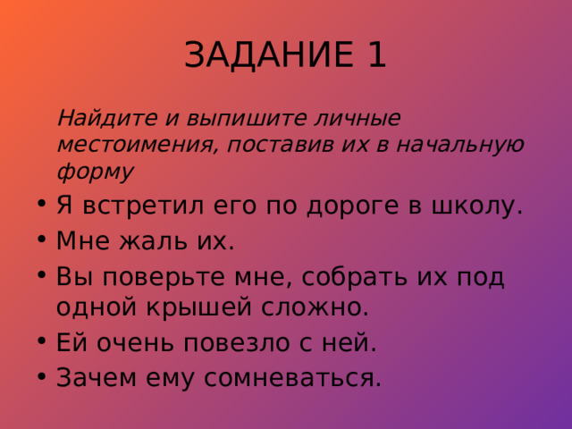 ЗАДАНИЕ 1  Найдите и выпишите личные местоимения, поставив их в начальную форму Я встретил его по дороге в школу. Мне жаль их. Вы поверьте мне, собрать их под одной крышей сложно. Ей очень повезло с ней. Зачем ему сомневаться. 