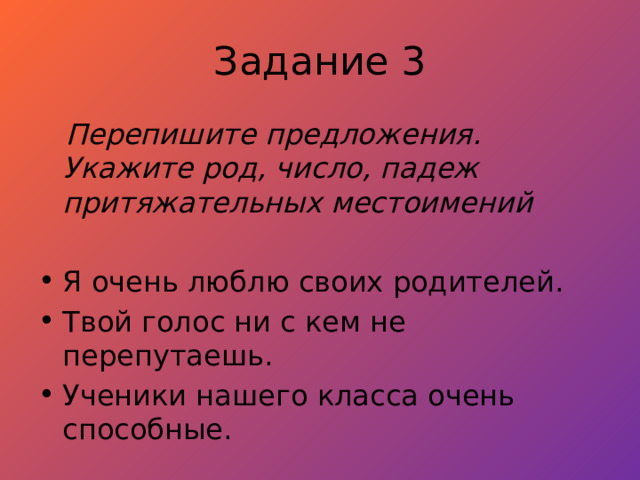 Задание 3  Перепишите предложения. Укажите род, число, падеж притяжательных местоимений  Я очень люблю своих родителей. Твой голос ни с кем не перепутаешь. Ученики нашего класса очень способные. 