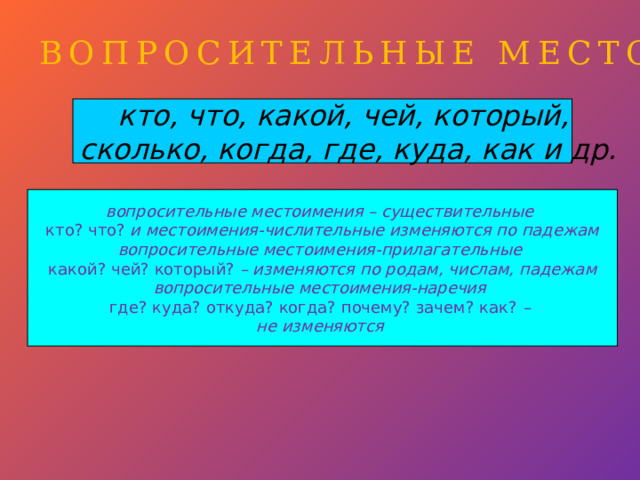 ВОПРОСИТЕЛЬНЫЕ МЕСТОИМЕНИЯ кто, что, какой, чей, который, сколько, когда, где, куда, как и др. вопросительные местоимения – существительные кто? что? и местоимения-числительные изменяются по падежам вопросительные местоимения-прилагательные какой? чей? который? – изменяются по родам, числам, падежам вопросительные местоимения-наречия где? куда? откуда? когда? почему? зачем? как? – не изменяются  