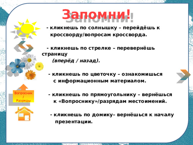 Запомни!  - кликнешь по солнышку – перейдёшь к  кроссворду/вопросам кроссворда.   - кликнешь по стрелке – перевернёшь страницу  (вперёд / назад).   - кликнешь по цветочку – ознакомишься  с информационным материалом.   - кликнешь по прямоугольнику – вернёшься  к «Вопроснику»/разрядам местоимений.   - кликнешь по домику– вернёшься к началу  презентации.   Вопросник/ Разряды 