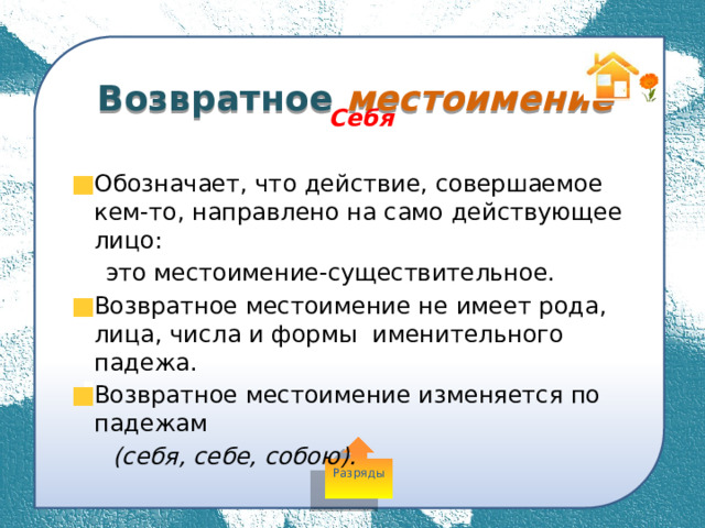  Возвратное местоимение Себя  Обозначает, что действие, совершаемое кем-то, направлено на само действующее лицо:  это местоимение-существительное. Возвратное местоимение не имеет рода, лица, числа и формы именительного падежа. Возвратное местоимение изменяется по падежам  (себя, себе, собою). Разряды 