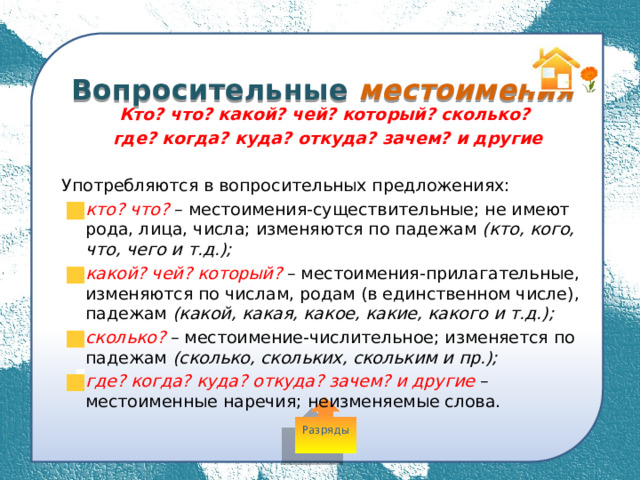  Вопросительные местоимения Кто? что? какой? чей? который? сколько? где? когда? куда? откуда? зачем? и другие  Употребляются в вопросительных предложениях: кто? что? – местоимения-существительные; не имеют рода, лица, числа; изменяются по падежам (кто, кого, что, чего и т.д.); какой? чей? который? – местоимения-прилагательные, изменяются по числам, родам (в единственном числе), падежам (какой, какая, какое, какие, какого и т.д.); сколько? – местоимение-числительное; изменяется по падежам (сколько, скольких, скольким и пр.); где? когда? куда? откуда? зачем? и другие – местоименные наречия; неизменяемые слова. Разряды 